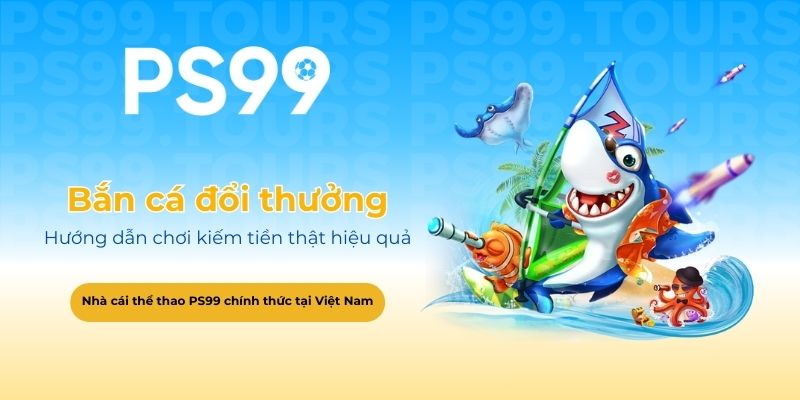 Hướng dẫn chơi bắn cá đổi thưởng PS99 kiếm tiền thật hiệu quả